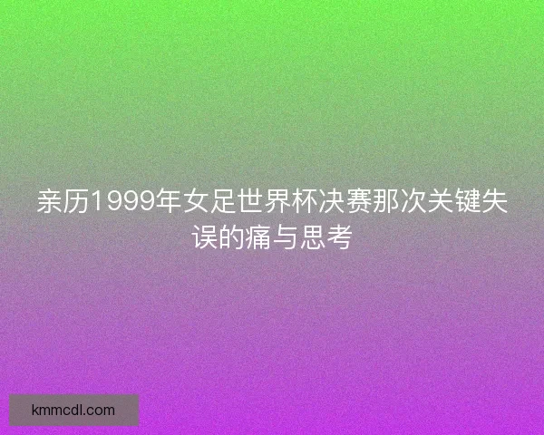 亲历1999年女足世界杯决赛那次关键失误的痛与思考