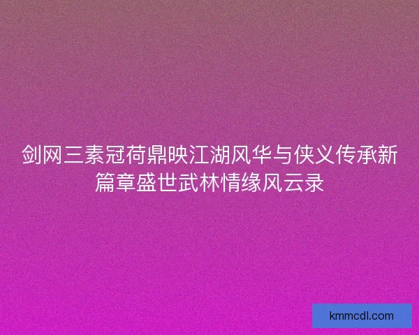 剑网三素冠荷鼎映江湖风华与侠义传承新篇章盛世武林情缘风云录