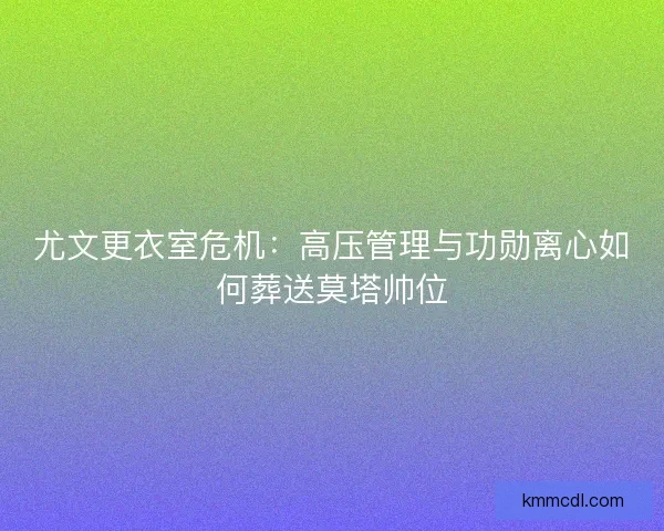 尤文更衣室危机：高压管理与功勋离心如何葬送莫塔帅位
