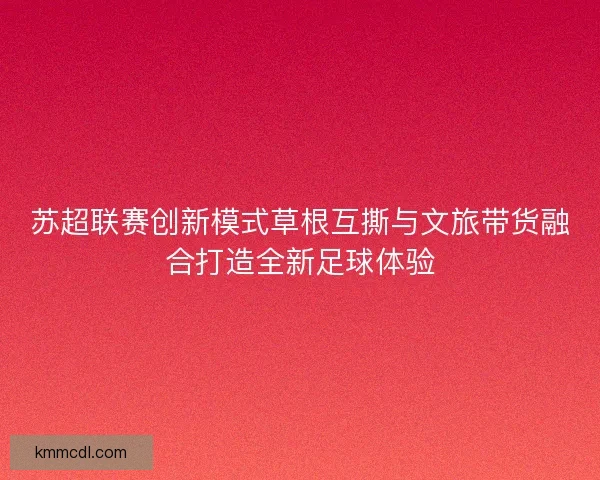 苏超联赛创新模式草根互撕与文旅带货融合打造全新足球体验
