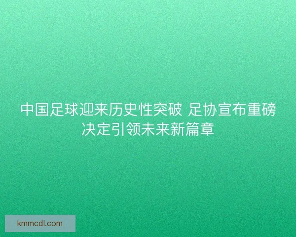 中国足球迎来历史性突破 足协宣布重磅决定引领未来新篇章