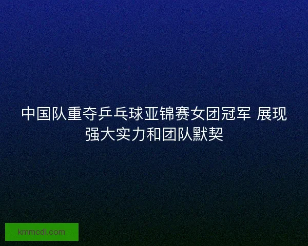 中国队重夺乒乓球亚锦赛女团冠军 展现强大实力和团队默契