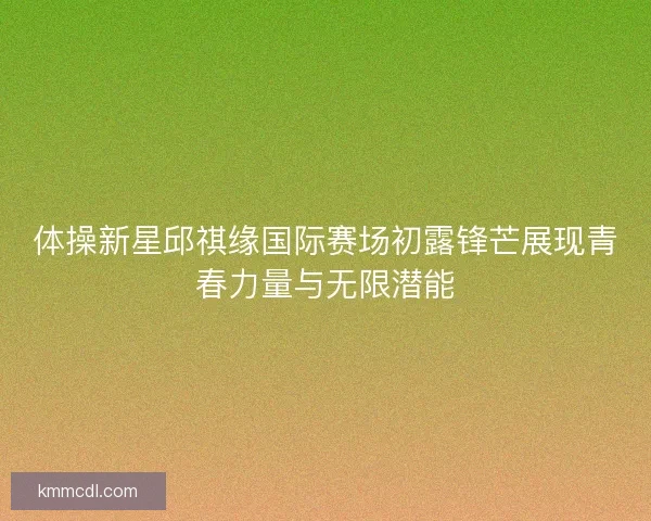 体操新星邱祺缘国际赛场初露锋芒展现青春力量与无限潜能