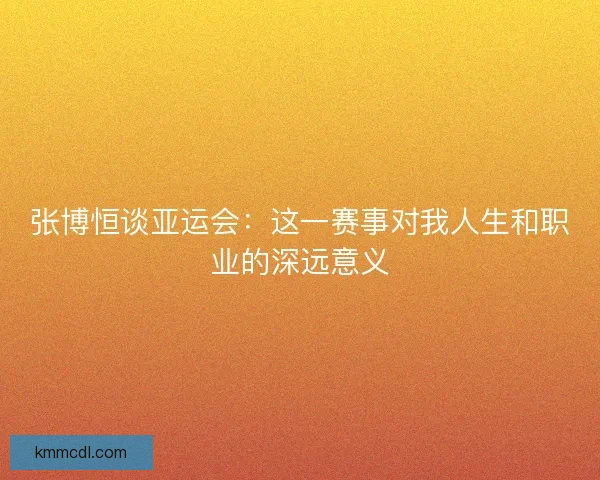 张博恒谈亚运会：这一赛事对我人生和职业的深远意义