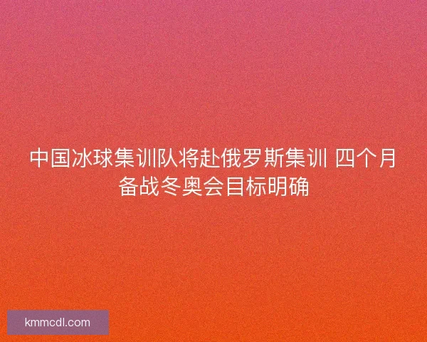中国冰球集训队将赴俄罗斯集训 四个月备战冬奥会目标明确
