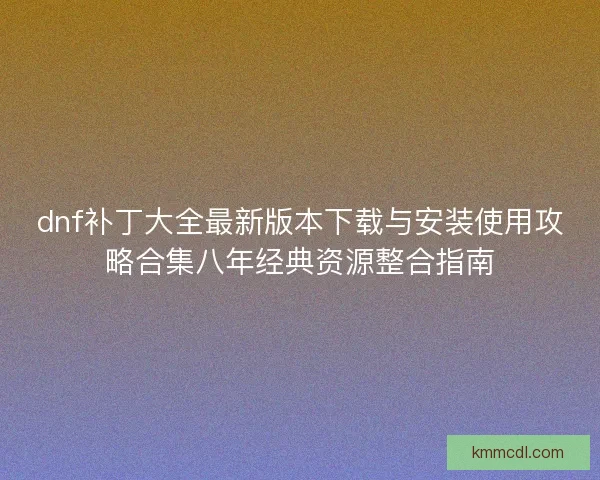 dnf补丁大全最新版本下载与安装使用攻略合集八年经典资源整合指南
