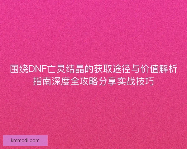 围绕DNF亡灵结晶的获取途径与价值解析指南深度全攻略分享实战技巧