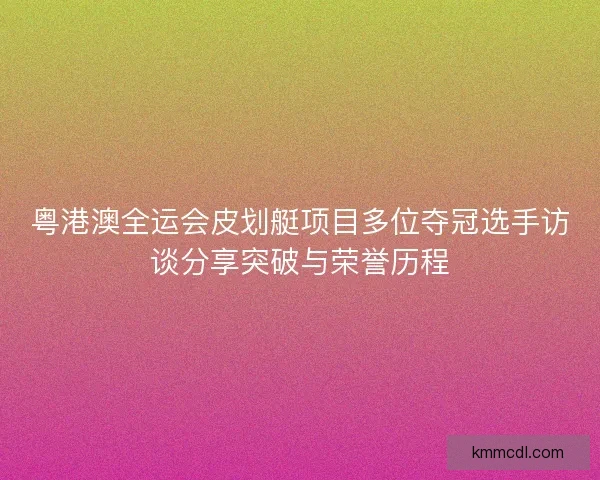 粤港澳全运会皮划艇项目多位夺冠选手访谈分享突破与荣誉历程